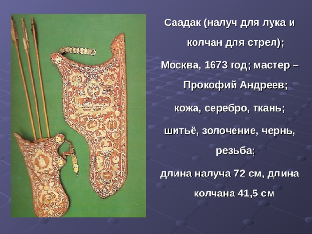 Саадак (налуч для лука и колчан для стрел); Москва, 1673 год; мастер – Прокофий Андреев; кожа, серебро, ткань; шитьё, золочение, чернь, резьба; длина налуча 72 см, длина колчана 41,5 см 