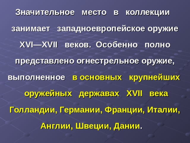 Значительное место в коллекции занимает западноевропейское оружие XVI — XVII веков. Особенно полно представлено огнестрельное оружие, выполненное в основных крупнейших оружейных державах XVII века Голландии, Германии, Франции, Италии, Англии, Швеции, Дании . 