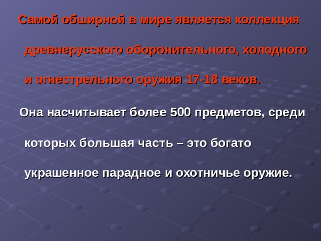  Самой обширной в мире является коллекция древнерусского оборонительного, холодного и огнестрельного оружия 17-18  веков.   Она насчитывает более 500 предметов, среди которых большая часть – это богато украшенное парадное и охотничье оружие.   