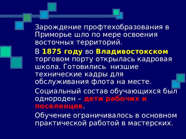  Зарождение профтехобразования в Приморье шло по мере освоения восточных территорий.  В 1875 году во Владивостокском торговом порту открылась кадровая школа. Готовились низшие технические кадры для обслуживания флота на месте.  Социальный состав обучающихся был однороден – дети рабочих и поселенцев .  Обучение ограничивалось в основном практической работой в мастерских. 