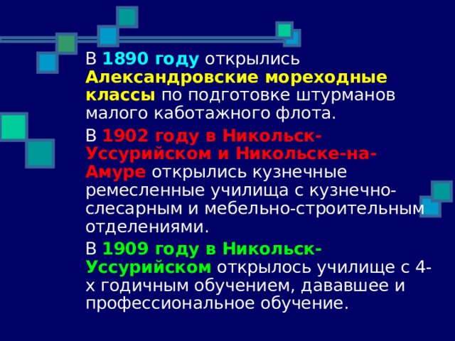  В 1890 году открылись Александровские мореходные классы по подготовке штурманов малого каботажного флота.  В 1902 году в Никольск-Уссурийском и Никольске-на-Амуре открылись кузнечные ремесленные училища с кузнечно-слесарным и мебельно-строительным отделениями.  В 1909 году в Никольск-Уссурийском открылось училище с 4-х годичным обучением, дававшее и профессиональное обучение. 