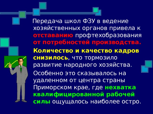  Передача школ ФЗУ в ведение хозяйственных органов привела к отставанию профтехобразования от потребностей производства.  Количество и качество кадров снизилось , что тормозило развитие народного хозяйства.  Особенно это сказывалось на удаленном от центра страны Приморском крае, где нехватка квалифицированной рабочей силы ощущалось наиболее остро. 