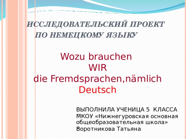 ИССЛЕДОВАТЕЛЬСКИЙ ПРОЕКТ  ПО НЕМЕЦКОМУ ЯЗЫКУ Wozu brauchen WIR die Fremdsprachen , nämlich Deutsch ВЫПОЛНИЛА УЧЕНИЦА 5 КЛАССА МКОУ «Нижнегуровская основная общеобразовательная школа» Воротникова Татьяна   