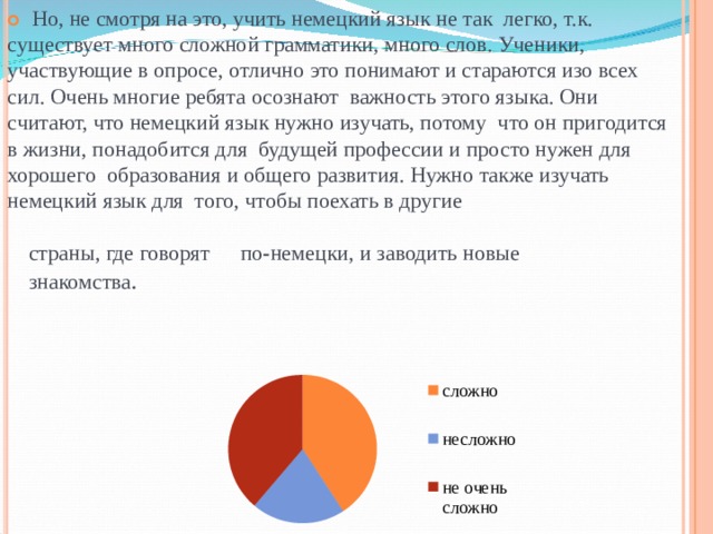   Но, не смотря на это, учить немецкий язык не так легко, т.к. существует много сложной грамматики, много слов. Ученики, участвующие в опросе, отлично это понимают и стараются изо всех сил. Очень многие ребята осознают важность этого языка. Они считают, что немецкий язык нужно изучать, потому что он пригодится в жизни, понадобится для будущей профессии и просто нужен для хорошего образования и общего развития. Нужно также изучать немецкий язык для того, чтобы поехать в другие страны, где говорят знакомства . по - немецки, и заводить новые сложно несложно не очень сложно 