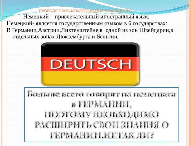   ПРОВОДЯ СВОЁ ИССЛЕДОВАНИЕ Я ВЫЯСНИЛА:    Немецкий – привлекательный иностранный язык. Немецкий- является государственным языком в 6 государствах: В Германии,Австрии,Лихтенштейне,в одной из зон Швейцарии,в отдельных зонах Люксембурга и Бельгии. 