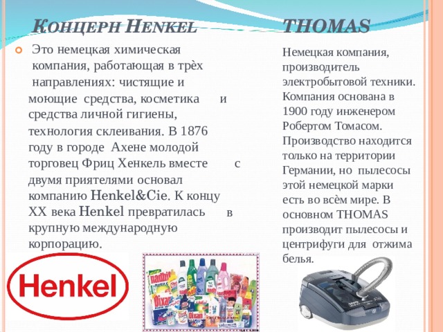 К ОНЦЕРН H ENKEL THOMAS Это немецкая химическая компания, работающая в трѐх направлениях: чистящие и Немецкая компания, производитель электробытовой техники. Компания основана в 1900 году инженером Робертом Томасом. Производство находится только на территории Германии, но пылесосы этой немецкой марки есть во всѐм мире. В основном THOMAS производит пылесосы и центрифуги для отжима белья.  моющие средства, косметика средства личной гигиены, и технология склеивания. В 1876 году в городе Ахене молодой торговец Фриц Хенкель вместе двумя приятелями основал с компанию Henkel&Cie . К концу XX века Henkel превратилась крупную международную корпорацию. в 