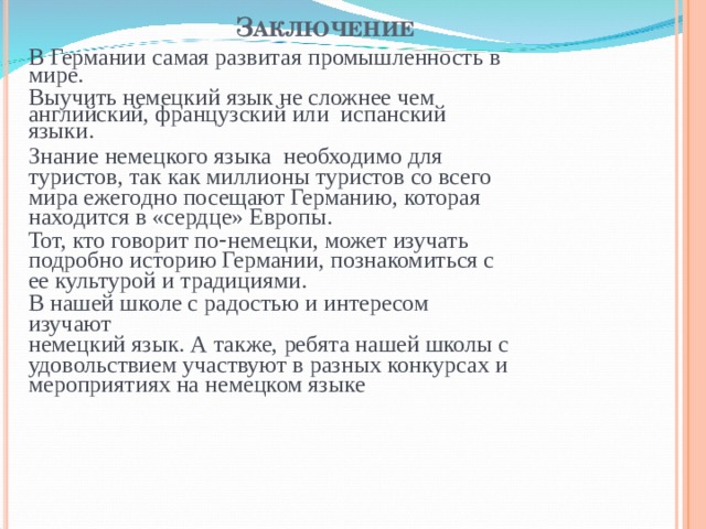 З АКЛЮЧЕНИЕ   В Германии самая развитая промышленность в мире. Выучить немецкий язык не сложнее чем английский, французский или испанский языки. Знание немецкого языка необходимо для туристов, так как миллионы туристов со всего мира ежегодно посещают Германию, которая находится в «сердце» Европы. Тот, кто говорит по - немецки, может изучать подробно историю Германии, познакомиться с ее культурой и традициями. В нашей школе с радостью и интересом изучают немецкий язык. А также, ребята нашей школы с удовольствием участвуют в разных конкурсах и мероприятиях на немецком языке 