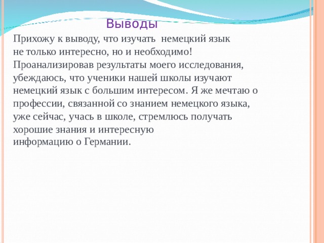 Выводы Прихожу к выводу, что изучать немецкий язык не только интересно, но и необходимо! Проанализировав результаты моего исследования, убеждаюсь, что ученики нашей школы изучают немецкий язык с большим интересом. Я же мечтаю о профессии, связанной со знанием немецкого языка, уже сейчас, учась в школе, стремлюсь получать хорошие знания и интересную информацию о Германии. 