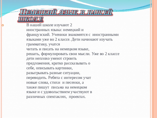 В нашей школе изучают 2  иностранных языка: немецкий и французский. Ученики знакомятся с иностранными языками уже во 2 классе. Дети начинают изучать грамматику, учатся читать и писать на немецком языке, решать, формулировать свои мысли. Уже во 2 классе дети неплохо умеют строить предложения, кратко рассказывать о себе, описывать картинки, разыгрывать разные ситуации, переводить. Ребята с интересом учат новые слова, стихи и песенки, а также пишут письма на немецком языке и с удовольствием участвуют в различных спектаклях, проектах.  