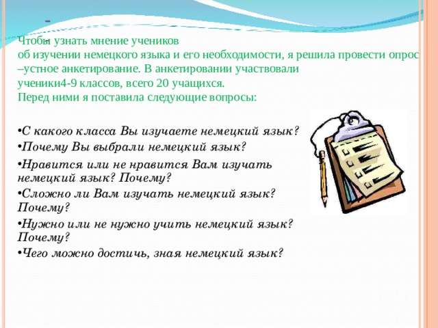   Чтобы узнать мнение учеников об изучении немецкого языка и его необходимости, я решила провести опрос –устное анкетирование. В анкетировании участвовали ученики4 - 9 классов, всего 20 учащихся. Перед ними я поставила следующие вопросы: С какого класса Вы изучаете немецкий язык? Почему Вы выбрали немецкий язык? Нравится или не нравится Вам изучать немецкий язык? Почему? Сложно ли Вам изучать немецкий язык? Почему? Нужно или не нужно учить немецкий язык? Почему? Чего можно достичь, зная немецкий язык? 