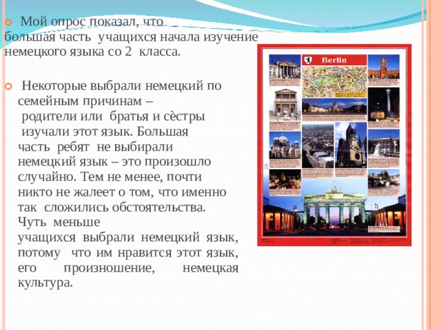   Мой опрос показал, что большая часть учащихся начала изучение немецкого языка со 2 класса. Некоторые выбрали немецкий по семейным причинам – родители или братья и сѐстры изучали этот язык. Большая  часть ребят не выбирали немецкий язык – это произошло случайно. Тем не менее, почти никто не жалеет о том, что именно так сложились обстоятельства. Чуть меньше учащихся выбрали немецкий язык, потому что им нравится этот язык, его произношение, немецкая культура. 