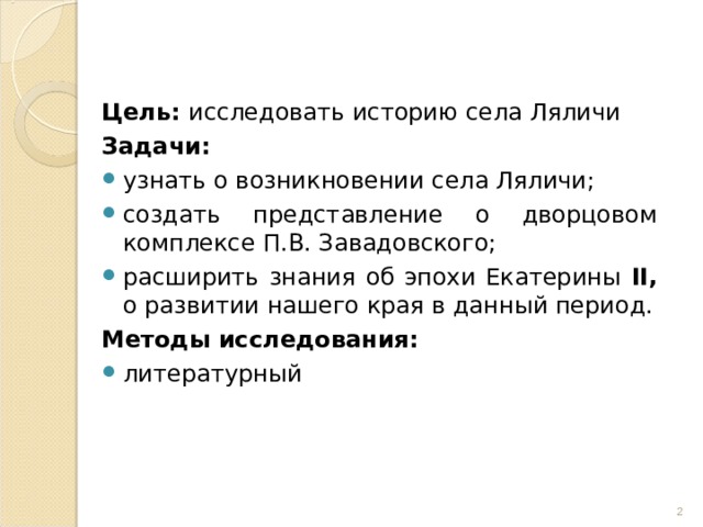 Цель: исследовать историю села Ляличи Задачи: узнать о возникновении села Ляличи; создать представление о дворцовом комплексе П.В. Завадовского; расширить знания об эпохи Екатерины II , о развитии нашего края в данный период. Методы исследования: литературный  