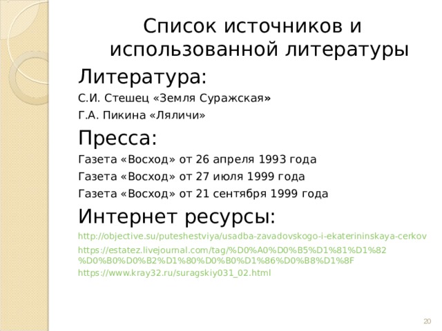 Список источников и использованной литературы Литература: С.И. Стешец «Земля  Суражская » Г.А. Пикина «Ляличи» Пресса: Газета «Восход» от 26 апреля 1993 года Газета «Восход» от 27 июля 1999 года Газета «Восход» от 21 сентября 1999 года Интернет ресурсы: http://objective.su/puteshestviya/usadba-zavadovskogo-i-ekaterininskaya-cerkov https://estatez.livejournal.com/tag/%D0%A0%D0%B5%D1%81%D1%82%D0%B0%D0%B2%D1%80%D0%B0%D1%86%D0%B8%D1%8F https://www.kray32.ru/suragskiy031_02.html  