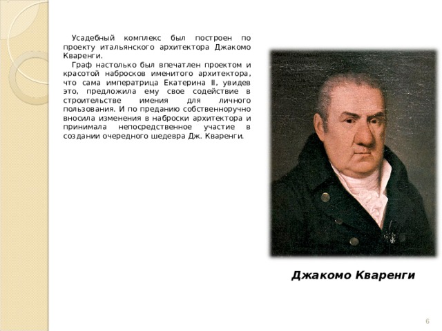 Усадебный комплекс был построен по проекту итальянского архитектора Джакомо Кваренги. Граф настолько был впечатлен проектом и красотой набросков именитого архитектора, что сама императрица Екатерина II, увидев это, предложила ему свое содействие в строительстве имения для личного пользования. И по преданию собственноручно вносила изменения в наброски архитектора и принимала непосредственное участие в создании очередного шедевра Дж. Кваренги. Джакомо Кваренги  