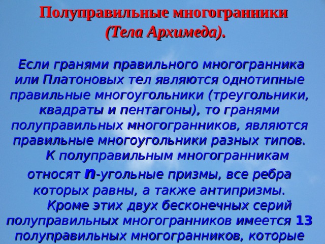 Полуправильные многогранники  (Тела Архимеда).  Если гранями правильного многогранника или Платоновых тел являются однотипные правильные многоугольники (треугольники, квадраты и пентагоны), то гранями полуправильных многогранников, являются правильные многоугольники разных типов.  К полуправильным многогранникам относят n -угольные призмы, все ребра которых равны, а также антипризмы.  Кроме этих двух бесконечных серий полуправильных многогранников имеется 13 полуправильных многогранников, которые впервые открыл и описал Архимед, - это тела Архимеда. 