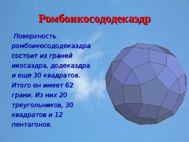 Ромбоикосододекаэдр  Поверхность ромбоикосододекаэдра состоит из граней икосаэдра, додекаэдра и еще 30 квадратов. Итого он имеет 62 грани. Из них 20 треугольников, 30 квадратов и 12 пентагонов. 