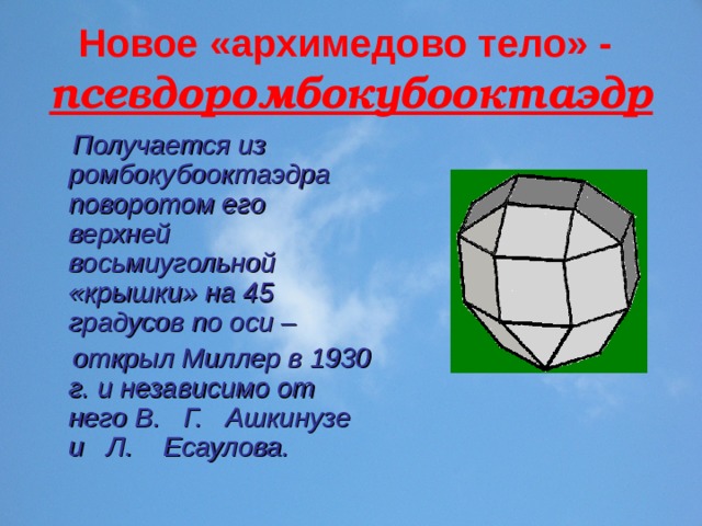 Новое «архимедово тело» -   псевдоромбокубооктаэдр  Получается из ромбокубооктаэдра поворотом его верхней восьмиугольной «крышки» на 45 градусов по оси –  открыл Миллер в 1930 г. и независимо от него В. Г. Ашкинузе и Л. Есаулова. 