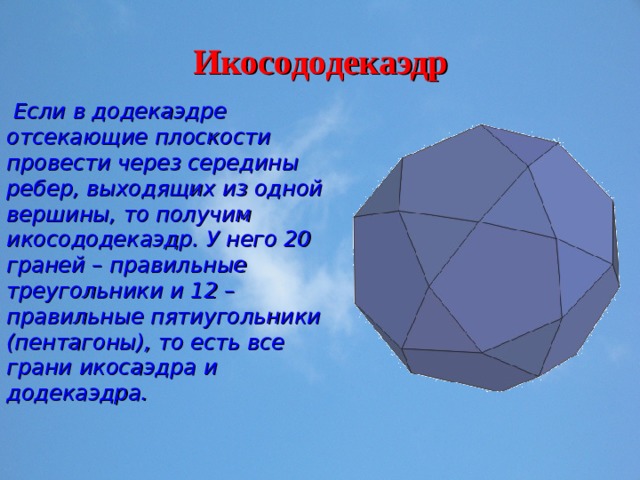 Икосододекаэдр  Если в додекаэдре отсекающие плоскости провести через середины ребер, выходящих из одной вершины, то получим икосододекаэдр. У него 20 граней – правильные треугольники и 12 – правильные пятиугольники (пентагоны), то есть все грани икосаэдра и додекаэдра. 
