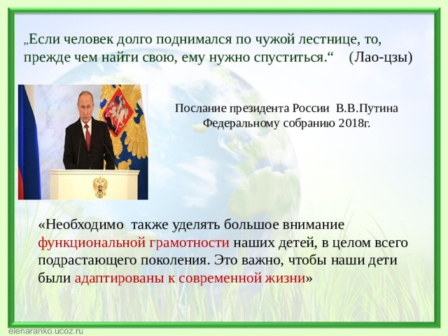 „ Если человек долго поднимался по чужой лестнице, то, прежде чем найти свою, ему нужно спуститься.“ ( Лао-цзы) Послание президента России В.В.Путина Федеральному собранию 2018г. «Необходимо также уделять большое внимание функциональной грамотности наших детей, в целом всего подрастающего поколения. Это важно, чтобы наши дети были адаптированы к современной жизни » 