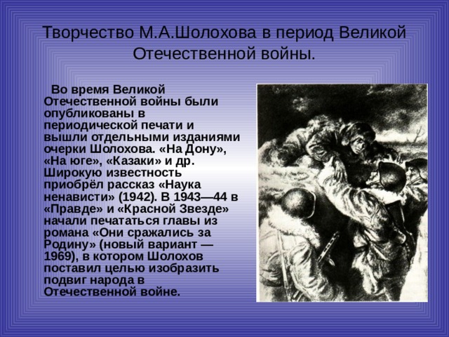 Творчество М.А.Шолохова в период Великой Отечественной войны.   Во время Великой Отечественной войны были опубликованы в периодической печати и вышли отдельными изданиями очерки Шолохова. «На Дону», «На юге», «Казаки» и др. Широкую известность приобрёл рассказ «Наука ненависти» (1942). В 1943—44 в «Правде» и «Красной Звезде» начали печататься главы из романа «Они сражались за Родину» (новый вариант — 1969), в котором Шолохов поставил целью изобразить подвиг народа в Отечественной войне. 