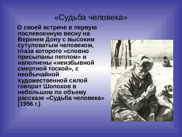 «Судьба человека»  О своей встрече в первую послевоенную весну на Верхнем Дону с высоким сутуловатым человеком, глаза которого «словно присыпаны пеплом» и наполнены «неизбывной смертной тоской», с необычайной художественной силой говорит Шолохов в небольшом по объему рассказе «Судьба человека» (1956 г.)  