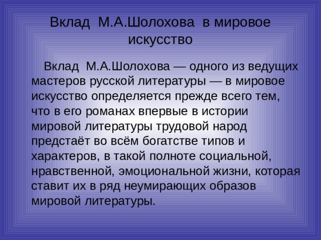 Вклад М.А.Шолохова в мировое искусство   Вклад М.А.Шолохова — одного из ведущих мастеров русской литературы — в мировое искусство определяется прежде всего тем, что в его романах впервые в истории мировой литературы трудовой народ предстаёт во всём богатстве типов и характеров, в такой полноте социальной, нравственной, эмоциональной жизни, которая ставит их в ряд неумирающих образов мировой литературы. 