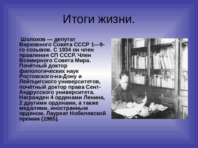 Итоги жизни.  Шолохов — депутат Верховного Совета СССР 1—9-го созывов. С 1934 он член правления СП СССР. Член Всемирного Совета Мира. Почётный доктор филологических наук Ростовского-на-Дону и Лейпцигского университетов, почётный доктор права Сент-Андрусского университета. Награжден 4 орденами Ленина, 2 другими орденами, а также медалями, иностранным орденом. Лауреат Нобелевской премии (1965).   