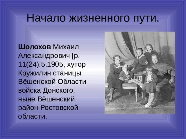 Начало жизненного пути.  Шолохов Михаил Александрович [р. 11(24).5.1905, хутор Кружилин станицы Вёшенской Области войска Донского, ныне Вёшенский район Ростовской области. 