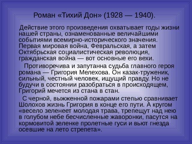 Роман «Тихий Дон» (1928 — 1940).   Действие этого произведения охватывает годы жизни нашей страны, ознаменованные величайшими событиями всемирно-исторического значения. Первая мировая война, Февральская, а затем Октябрьская социалистическая революция, гражданская война — вот основные его вехи.  Противоречива и запутанна судьба главного героя романа — Григория Мелехова. Он казак-труженик, сильный, честный человек, ищущий правду. Но не будучи в состоянии разобраться в происходящем, Григорий мечется из стана в стан.  С черной, выжженной пожарами степью сравнивает Шолохов жизнь Григория в конце его пути. А кругом «весело зеленеет молодая трава, трепещут над нею в голубом небе бесчисленные жаворонки, пасутся на кормовитой зеленке пролетные гуси и вьют гнезда осевшие на лето стрепета». 