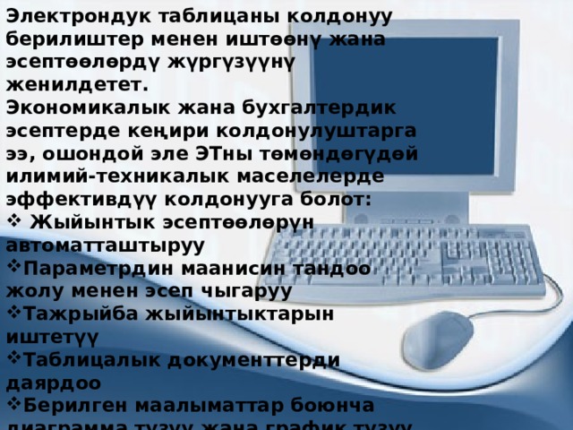 Электрондук таблицаны колдонуу берилиштер менен иштөөнү жана эсептөөлөрдү жүргүзүүнү женилдетет. Экономикалык жана бухгалтердик эсептерде кеңири колдонулуштарга ээ, ошондой эле ЭТны төмөндөгүдөй илимий-техникалык маселелерде эффективдүү колдонууга болот:  Жыйынтык эсептөөлөрүн автоматташтыруу Параметрдин маанисин тандоо жолу менен эсеп чыгаруу Тажрыйба жыйынтыктарын иштетүү Таблицалык документтерди даярдоо Берилген маалыматтар боюнча диаграмма түзүү жана график түзүү ж.б. 