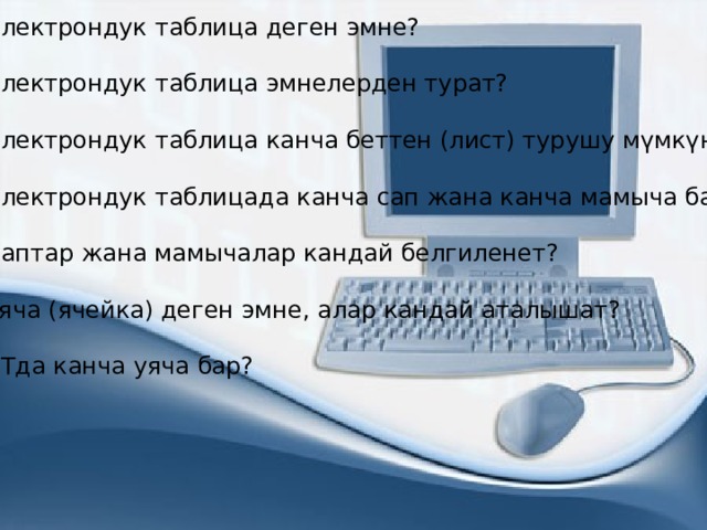 1. Электрондук таблица деген эмне? 2. Электрондук таблица эмнелерден турат? 3. Электрондук таблица канча беттен (лист) турушу мүмкүн? 4. Электрондук таблицада канча сап жана канча мамыча бар? 5. Саптар жана мамычалар кандай белгиленет? 6. Уяча (ячейка) деген эмне, алар кандай аталышат? 7. ЭТда канча уяча бар? 