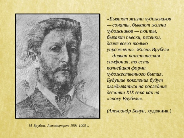 «Бывают жизни художников — сонаты, бывают жизни художников — сюиты, бывают пьески, песенки, даже всего только упражнения. Жизнь Врубеля — дивная патетическая симфония, то есть полнейшая форма художественного бытия. Будущие поколения будут оглядываться на последние десятки XIX века как на «эпоху Врубеля».  (Александр Бенуа, художник.) М. Врубель Автопортрет 1904-1905 г. 