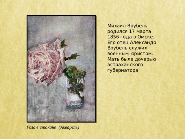 Михаил Врубель родился 17 марта 1856 года в Омске. Его отец Александр Врубель служил военным юристом. Мать была дочерью астраханского губернатора Роза в стакане (Акварель) 