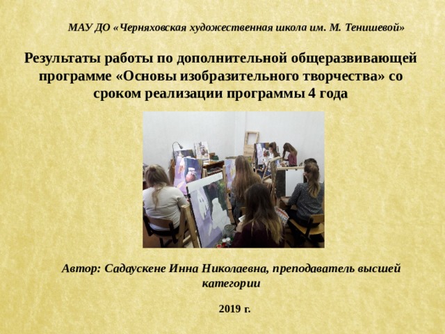 МАУ ДО «Черняховская художественная школа им. М. Тенишевой» Результаты работы по дополнительной общеразвивающей программе «Основы изобразительного творчества» со сроком реализации программы 4 года Автор: Садаускене Инна Николаевна, преподаватель высшей категории 2019 г. 