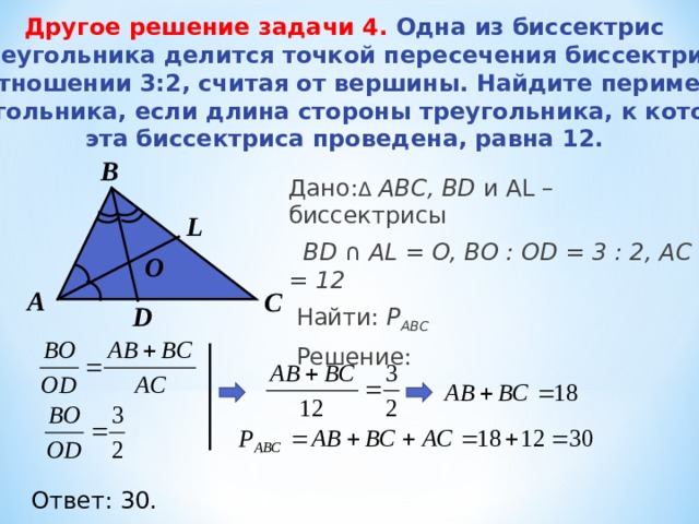 Другое решение задачи 4.  Одна из биссектрис треугольника делится точкой пересечения биссектрис в отношении 3:2, считая от вершины. Найдите периметр треугольника, если длина стороны треугольника, к которой эта биссектриса проведена, равна 12.   B Дано: Δ  АВС, BD и AL – биссектрисы  BD  ∩  AL = O, B О : OD = 3 : 2 , АС = 12  Найти: Р АВС  Решение:  L О А С D Ответ: 30. 