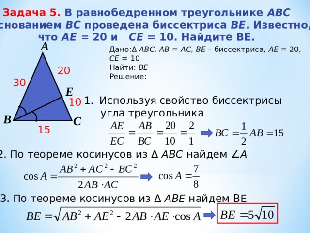 Задача 5. В равнобедренном треугольнике АBC с основанием BС проведена биссектриса ВE . Известно, что АЕ = 20 и СE = 10. Найдите BE. А Дано: Δ  АВС, АВ = АС, BE – биссектриса, АЕ = 20, СЕ = 10 Найти: ВЕ Решение: 20 30 Е Используя свойство биссектрисы  угла треугольника 10 В С 15 2. По теореме косинусов из Δ  АВС найдем ∠ А   3. По теореме косинусов из Δ  АВЕ найдем ВЕ   