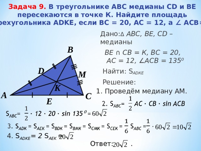 Задача 9.   В треугольнике ABC медианы CD и BE пересекаются в точке К. Найдите площадь четырехугольника ADKE, если BC = 20, AC = 12, а ∠ ACB = 135⁰.    Дано: Δ  АВС, BE, CD – медианы  B Е  ∩  C В = К , ВС = 20 , А C = 12 , ∠ АСВ = 135 ⁰  Найти: S А D КЕ  Решение:  В D M K 1 . Проведём медиану АМ. А С E 4 . S А DKE = 2 S А EK = Ответ:   . 