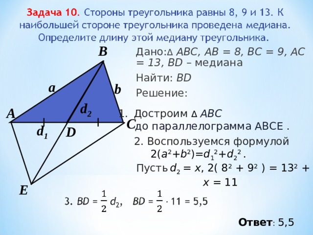 В Дано: Δ  АВС, АВ = 8, ВС = 9 , А C = 13 , BD – медиана Найти: BD Решение:  a b d 2 А Достроим Δ  АВС  до параллелограмма АВСЕ . С d 1 D 2. Воспользуемся формулой  2( a 2 + b 2 )= d 1 2 + d 2 2 . Пусть  d 2 = х , 2( 8 2  + 9 2  ) = 13 2  + x 2  х = 11  Е Ответ : 5,5 