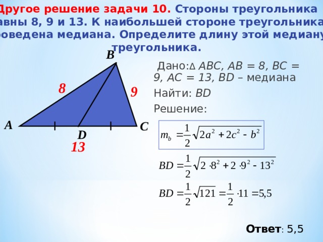 Другое решение задачи 10 .   Стороны треугольника равны 8, 9 и 13. К наибольшей стороне треугольника проведена медиана. Определите длину этой медиану треугольника. В  Дано: Δ  АВС, АВ = 8, ВС = 9 , А C = 13 , BD – медиана Найти: BD Решение:  8 9 А С D 13 Ответ : 5,5 
