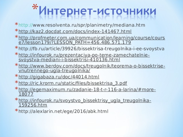 http:// www.resolventa.ru/spr/planimetry/mediana.htm http://kaz2.docdat.com/docs/index-141467.html  http://profmeter.com.ua/communication/learning/course/course7/lesson179/?LESSON_PATH=456.486.571.179  http://fb.ru/article/39926/bissektrisa-treugolnika-i-ee-svoystva http://infourok.ru/prezentaciya-po-teme-zamechatelnie-svoystva-mediani-i-bissektrisi-410136.html http://www.berdov.com/docs/treugolnik/teorema-o-bissektrise-vnutrennego-ugla-treugolnika/  http://gigabaza.ru/doc/44014.html  http://ric.krorm.ru/static/files/bissektrisa_3.pdf  http://egemaximum.ru/zadanie-18-t-r-116-a-larina/#more-18077  http://infourok.ru/svoystvo_bissektrisy_ugla_treugolnika-159256.htm  http://alexlarin.net/ege/2016/abk.html  