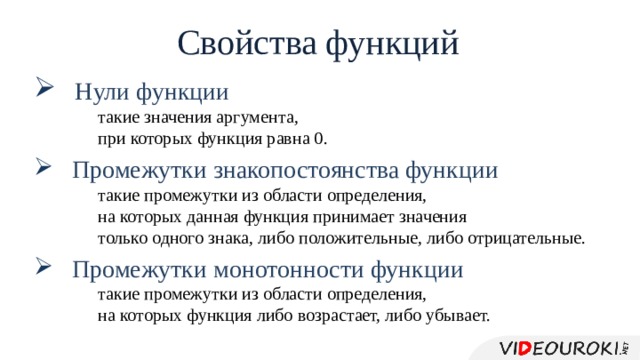 Свойства функций  Нули функции такие значения аргумента, при которых функция равна 0.  Промежутки знакопостоянства функции такие промежутки из области определения, на которых данная функция принимает значения только одного знака, либо положительные, либо отрицательные.  Промежутки монотонности функции такие промежутки из области определения, на которых функция либо возрастает, либо убывает. 