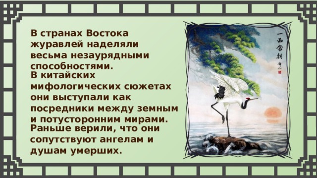 В странах Востока журавлей наделяли весьма незаурядными способностями. В китайских мифологических сюжетах они выступали как посредники между земным и потусторонним мирами. Раньше верили, что они сопутствуют ангелам и душам умерших. 