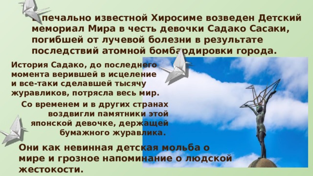 В печально известной Хиросиме возведен Детский мемориал Мира в честь девочки Садако Сасаки, погибшей от лучевой болезни в результате последствий атомной бомбардировки города. История Садако, до последнего момента верившей в исцеление и все-таки сделавшей тысячу журавликов, потрясла весь мир. Со временем и в других странах воздвигли памятники этой японской девочке, держащей бумажного журавлика. Они как невинная детская мольба о мире и грозное напоминание о людской жестокости. 