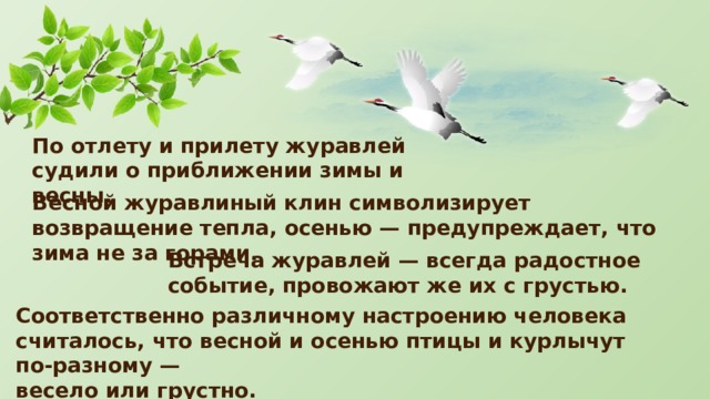 По отлету и прилету журавлей судили о приближении зимы и весны. Весной журавлиный клин символизирует возвращение тепла, осенью — предупреждает, что зима не за горами. Встреча журавлей — всегда радостное событие, провожают же их с грустью. Соответственно различному настроению человека считалось, что весной и осенью птицы и курлычут по-разному — весело или грустно. 