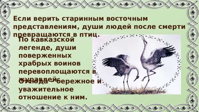 Если верить старинным восточным представлениям, души людей после смерти превращаются в птиц. По кавказской легенде, души поверженных храбрых воинов перевоплощаются в журавлей. Отсюда – бережное и уважительное отношение к ним. 