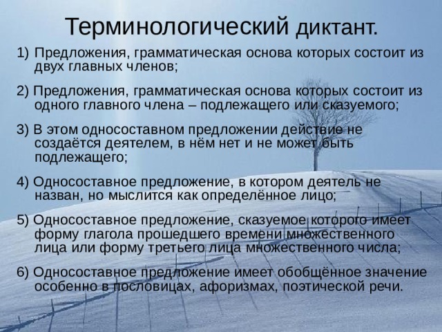 Терминологический диктант. Предложения, грамматическая основа которых состоит из двух главных членов; 2) Предложения, грамматическая основа которых состоит из одного главного члена – подлежащего или сказуемого; 3) В этом односоставном предложении действие не создаётся деятелем, в нём нет и не может быть подлежащего; 4) Односоставное предложение, в котором деятель не назван, но мыслится как определённое лицо; 5) Односоставное предложение, сказуемое которого имеет форму глагола прошедшего времени множественного лица или форму третьего лица множественного числа; 6) Односоставное предложение имеет обобщённое значение особенно в пословицах, афоризмах, поэтической речи. 