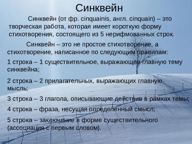 Синквейн    Синквейн (от фр. с inquainis , англ. с inquain ) – это творческая работа, которая имеет короткую форму стихотворения, состоящего из 5 нерифмованных строк.  Синквейн – это не простое стихотворение, а стихотворение, написанное по следующим правилам: 1 строка – 1 существительное, выражающее главную тему синквейна; 2 строка – 2 прилагательных, выражающих главную мысль; 3 строка – 3 глагола, описывающие действие в рамках темы; 4 строка – фраза, несущая определённый смысл; 5 строка – заключение в форме существительного (ассоциация с первым словом). 