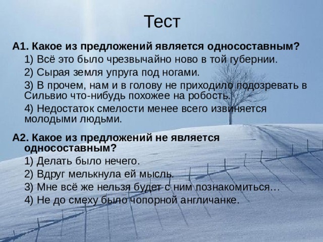 Тест А1. Какое из предложений является односоставным?  1) Всё это было чрезвычайно ново в той губернии.  2) Сырая земля упруга под ногами.  3) В прочем, нам и в голову не приходило подозревать в Сильвио что-нибудь похожее на робость.  4) Недостаток смелости менее всего извиняется молодыми людьми. А2. Какое из предложений не является односоставным?  1) Делать было нечего.  2) Вдруг мелькнула ей мысль.  3) Мне всё же нельзя будет с ним познакомиться…  4) Не до смеху было чопорной англичанке. 