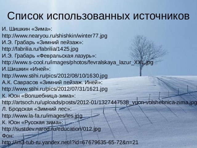 Список использованных источников И. Шишкин «Зима»: http://www.nearyou.ru/shishkin/winter77.jpg И.Э. Грабарь «Зимний пейзаж»: http://fabrilia.ru/fabrilia/1425.jpg И.Э. Грабарь «Февральская лазурь»: http://www.s-cool.ru/images/photos/fevralskaya_lazur_XXL.jpg И.Шишкин «Иней»: http://www.stihi.ru/pics/2012/08/10/1630.jpg А.К. Саврасов «Зимний пейзаж. Иней»: http://www.stihi.ru/pics/2012/07/31/1621.jpg К. Юон «Волшебница-зима»: http://artsoch.ru/uploads/posts/2012-01/1327447538_yuon-volshebnica-zima.jpg Л. Бродская «Зимний лес»: http://www.la-fa.ru/images/les.jpg К. Юон «Русская зима»: http://sustdev.narod.ru/education/012.jpg Фон: http://im3-tub-ru.yandex.net/i?id=67679635-65-72&n=21 