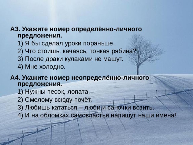 А3. Укажите номер определённо-личного предложения.  1) Я бы сделал уроки пораньше.  2) Что стоишь, качаясь, тонкая рябина?  3) После драки кулаками не машут.  4) Мне холодно. А4. Укажите номер неопределённо-личного предложения.  1) Нужны песок, лопата.  2) Смелому всюду почёт.  3) Любишь кататься – люби и саночки возить.  4) И на обломках самовластья напишут наши имена! 
